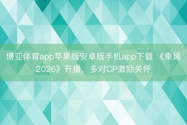 博亚体育app苹果版安卓版手机app下载 《乘风2026》开播，多对CP激励关怀