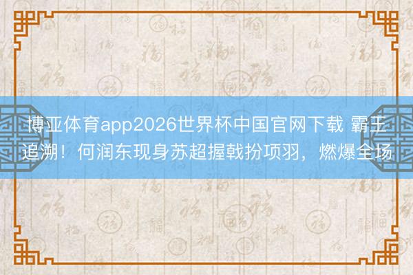 博亚体育app2026世界杯中国官网下载 霸王追溯！何润东现身苏超握戟扮项羽，燃爆全场