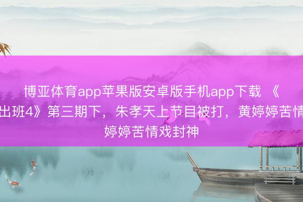 博亚体育app苹果版安卓版手机app下载 《无穷高出班4》第三期下，朱孝天上节目被打，黄婷婷苦情戏封神