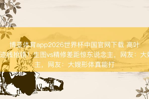 博亚体育app2026世界杯中国官网下载 高叶深V紧身裙奇迹线抢镜!生图vs精修差距惊东说念主,网友:大嫂形体真能打