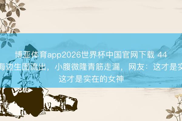 博亚体育app2026世界杯中国官网下载 44岁张柏芝海边生图流出，小腹微隆青筋走漏，网友：这才是实在的女神