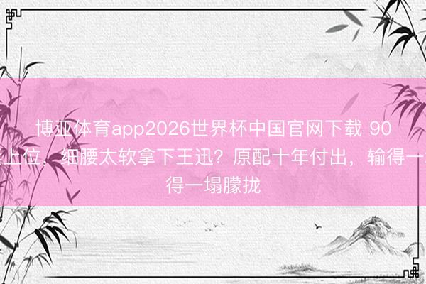 博亚体育app2026世界杯中国官网下载 90后娇妻上位,细腰太软拿下王迅?原配十年付出,输得一塌朦拢