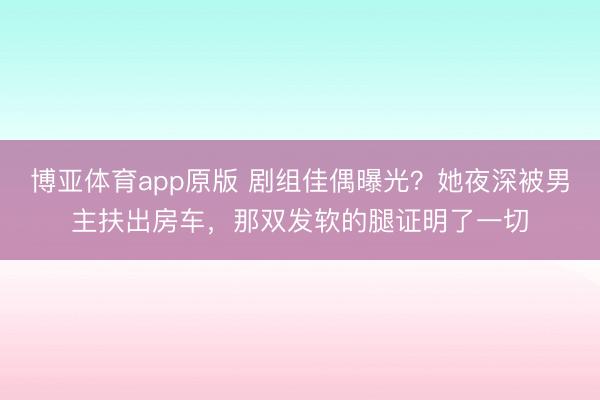 博亚体育app原版 剧组佳偶曝光？她夜深被男主扶出房车，那双发软的腿证明了一切