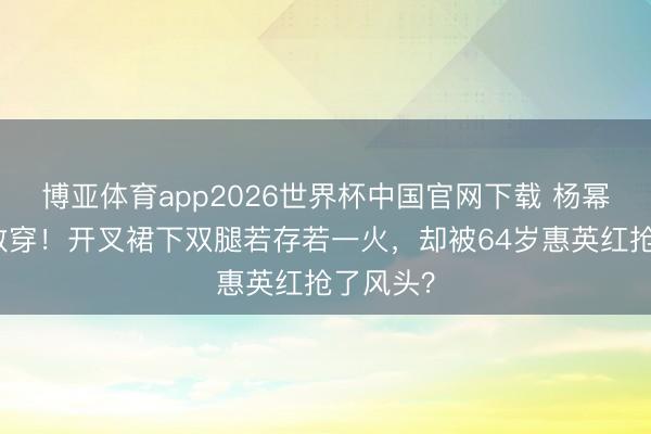 博亚体育app2026世界杯中国官网下载 杨幂红毯太敢穿!开叉裙下双腿若存若一火,却被64岁惠英红抢了风头?