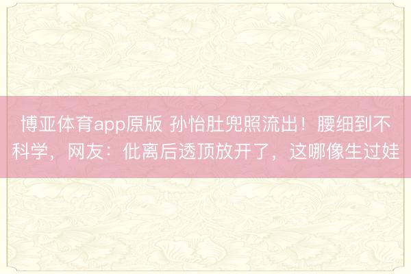博亚体育app原版 孙怡肚兜照流出！腰细到不科学，网友：仳离后透顶放开了，这哪像生过娃