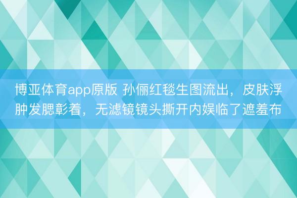 博亚体育app原版 孙俪红毯生图流出，皮肤浮肿发腮彰着，无滤镜镜头撕开内娱临了遮羞布