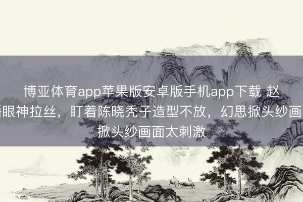 博亚体育app苹果版安卓版手机app下载 赵樱子直播眼神拉丝，盯着陈晓秃子造型不放，幻思掀头纱画面太刺激