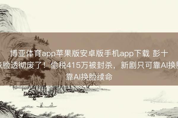 博亚体育app苹果版安卓版手机app下载 彭十六这张脸透彻废了!偷税415万被封杀,新剧只可靠AI换脸续命