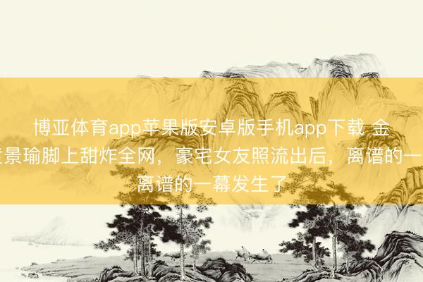 博亚体育app苹果版安卓版手机app下载 金晨腿搭黄景瑜脚上甜炸全网,豪宅女友照流出后,离谱的一幕发生了