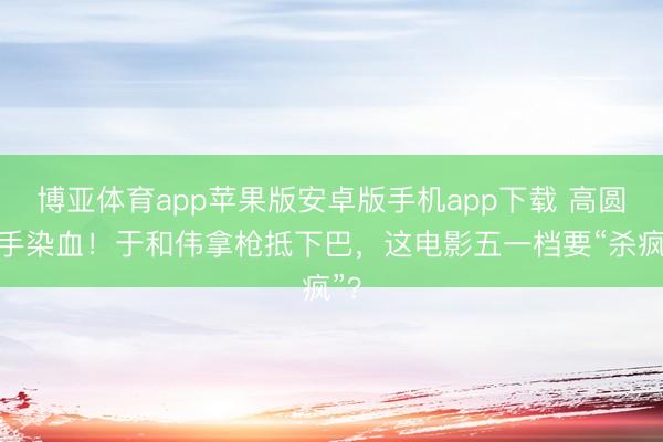 博亚体育app苹果版安卓版手机app下载 高圆圆手染血！于和伟拿枪抵下巴，这电影五一档要“杀疯”？