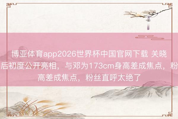 博亚体育app2026世界杯中国官网下载 关晓彤千里寂数月后初度公开亮相，与邓为173cm身高差成焦点，粉丝直呼太绝了