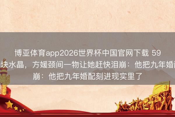 博亚体育app2026世界杯中国官网下载 59岁郭富城送600块水晶，方媛颈间一物让她赶快泪崩：他把九年婚配刻进现实里了