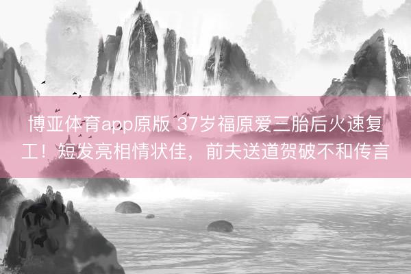 博亚体育app原版 37岁福原爱三胎后火速复工！短发亮相情状佳，前夫送道贺破不和传言