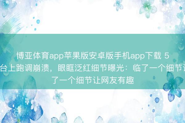 博亚体育app苹果版安卓版手机app下载 50岁李小冉台上跑调崩溃,眼眶泛红细节曝光:临了一个细节让网友有趣