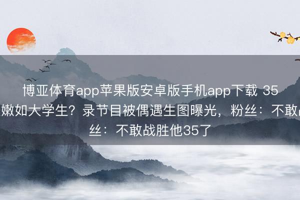 博亚体育app苹果版安卓版手机app下载 35岁鹿晗皮肤嫩如大学生？录节目被偶遇生图曝光，粉丝：不敢战胜他35了