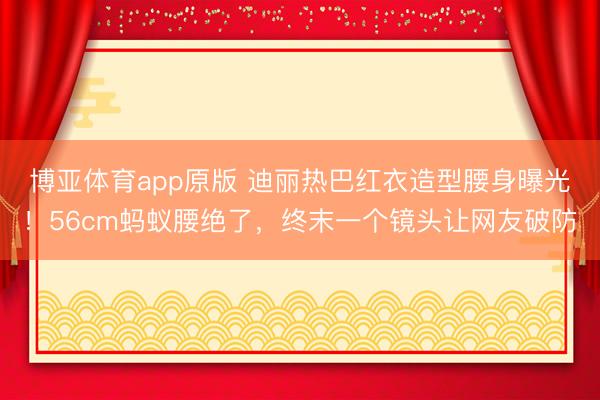 博亚体育app原版 迪丽热巴红衣造型腰身曝光！56cm蚂蚁腰绝了，终末一个镜头让网友破防