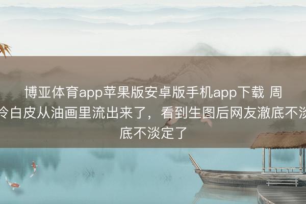 博亚体育app苹果版安卓版手机app下载 周也的冷白皮从油画里流出来了,看到生图后网友澈底不淡定了