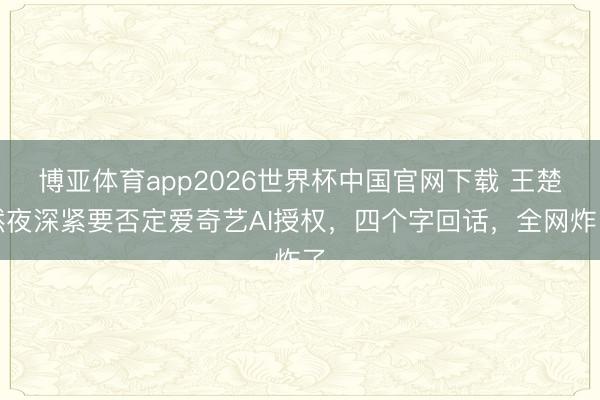 博亚体育app2026世界杯中国官网下载 王楚然夜深紧要否定爱奇艺AI授权，四个字回话，全网炸了