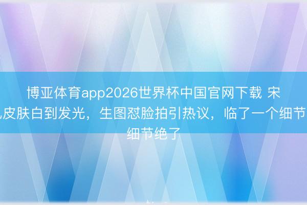 博亚体育app2026世界杯中国官网下载 宋祖儿皮肤白到发光，生图怼脸拍引热议，临了一个细节绝了