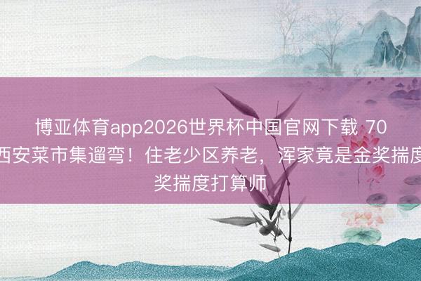 博亚体育app2026世界杯中国官网下载 70岁郭达西安菜市集遛弯！住老少区养老，浑家竟是金奖揣度打算师