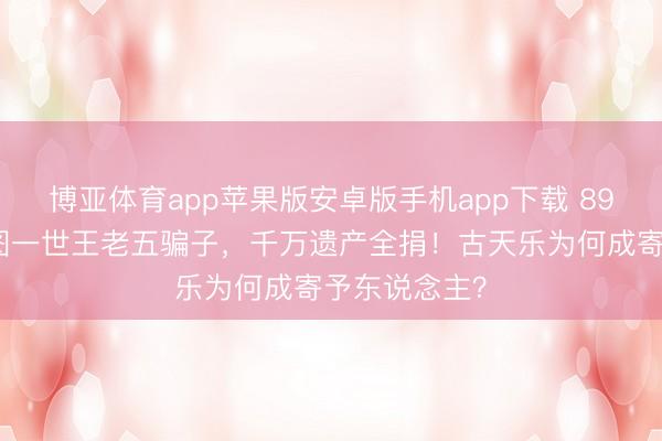 博亚体育app苹果版安卓版手机app下载 89岁老戏骨江图一世王老五骗子，千万遗产全捐！古天乐为何成寄予东说念主？