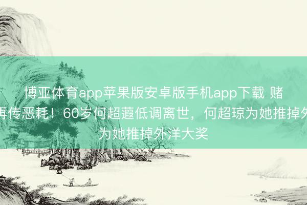 博亚体育app苹果版安卓版手机app下载 赌王眷属再传恶耗！60岁何超蕸低调离世，何超琼为她推掉外洋大奖