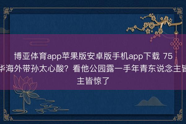 博亚体育app苹果版安卓版手机app下载 75岁元华海外带孙太心酸?看他公园露一手年青东说念主皆惊了