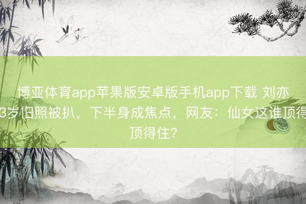 博亚体育app苹果版安卓版手机app下载 刘亦菲13岁旧照被扒，下半身成焦点，网友：仙女这谁顶得住？
