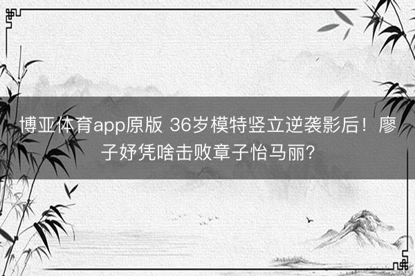 博亚体育app原版 36岁模特竖立逆袭影后！廖子妤凭啥击败章子怡马丽？