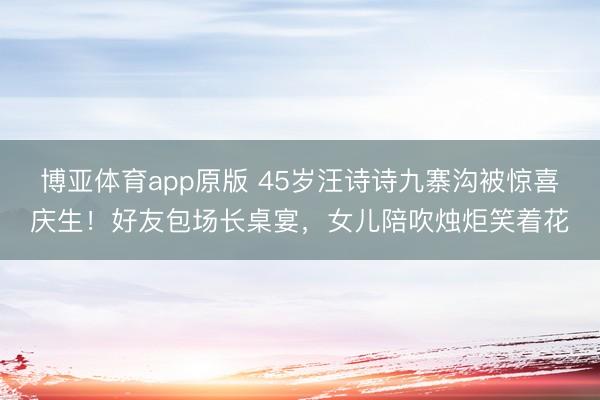 博亚体育app原版 45岁汪诗诗九寨沟被惊喜庆生！好友包场长桌宴，女儿陪吹烛炬笑着花