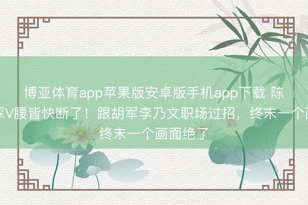 博亚体育app苹果版安卓版手机app下载 陈丽君穿深V腰皆快断了!跟胡军李乃文职场过招,终末一个画面绝了