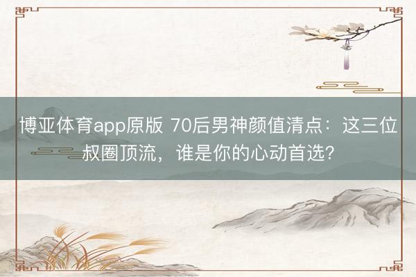 博亚体育app原版 70后男神颜值清点:这三位叔圈顶流,谁是你的心动首选?