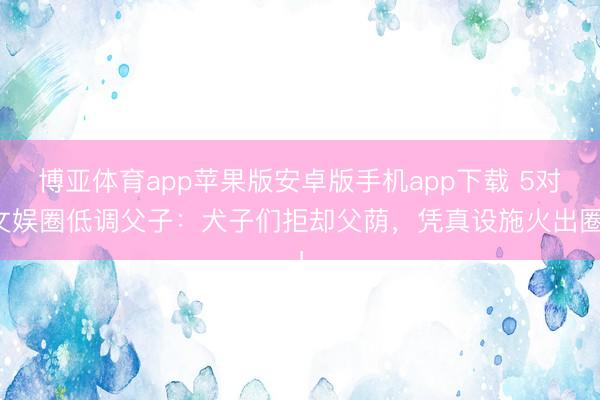 博亚体育app苹果版安卓版手机app下载 5对文娱圈低调父子:犬子们拒却父荫,凭真设施火出圈!