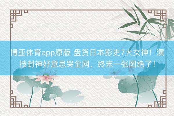 博亚体育app原版 盘货日本影史7大女神！演技封神好意思哭全网，终末一张图绝了！
