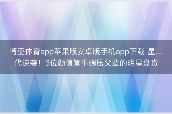 博亚体育app苹果版安卓版手机app下载 星二代逆袭！3位颜值管事碾压父辈的明星盘货