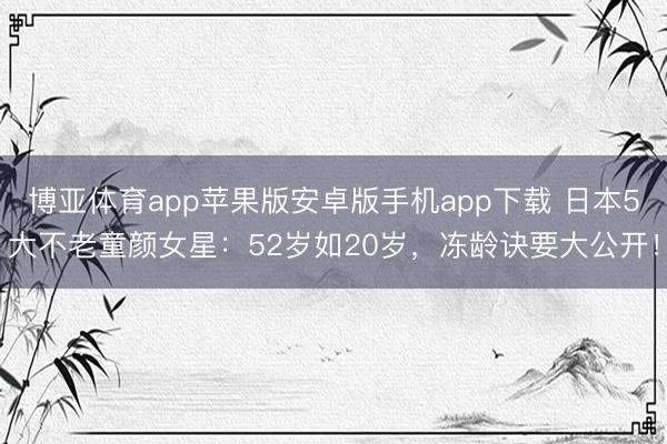 博亚体育app苹果版安卓版手机app下载 日本5大不老童颜女星：52岁如20岁，冻龄诀要大公开！
