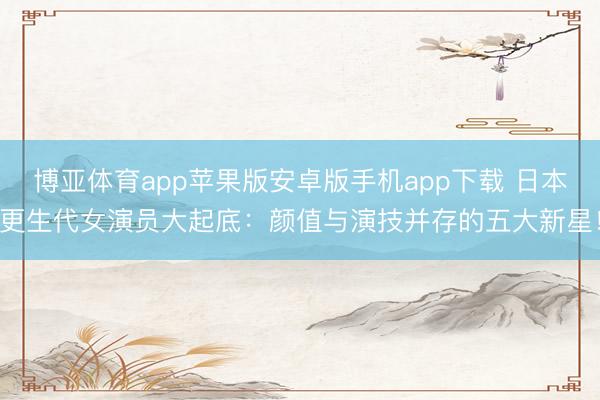 博亚体育app苹果版安卓版手机app下载 日本更生代女演员大起底：颜值与演技并存的五大新星！