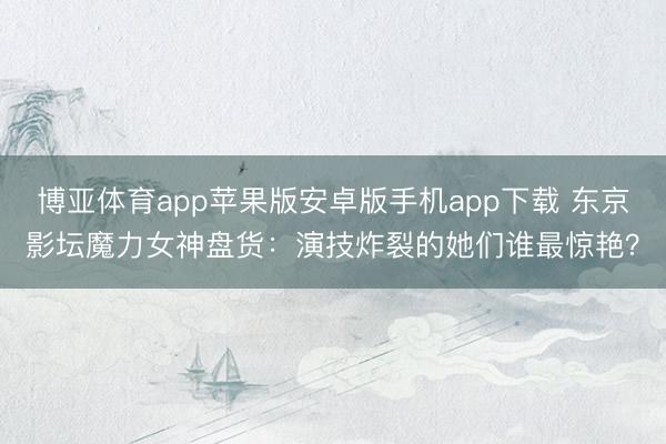 博亚体育app苹果版安卓版手机app下载 东京影坛魔力女神盘货：演技炸裂的她们谁最惊艳？