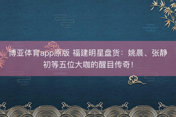 博亚体育app原版 福建明星盘货：姚晨、张静初等五位大咖的醒目传奇！