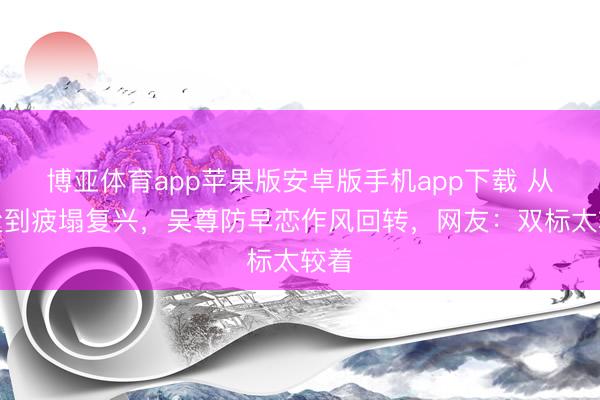 博亚体育app苹果版安卓版手机app下载 从严父到疲塌复兴，吴尊防早恋作风回转，网友：双标太较着