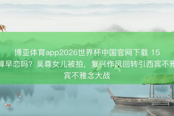 博亚体育app2026世界杯中国官网下载 15岁恋爱算早恋吗？吴尊女儿被拍，复兴作风回转引西宾不雅念大战