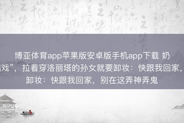 博亚体育app苹果版安卓版手机app下载 奶奶误把漫展当“唱戏”,拉着穿洛丽塔的孙女就要卸妆:快跟我回家,别在这弄神弄鬼