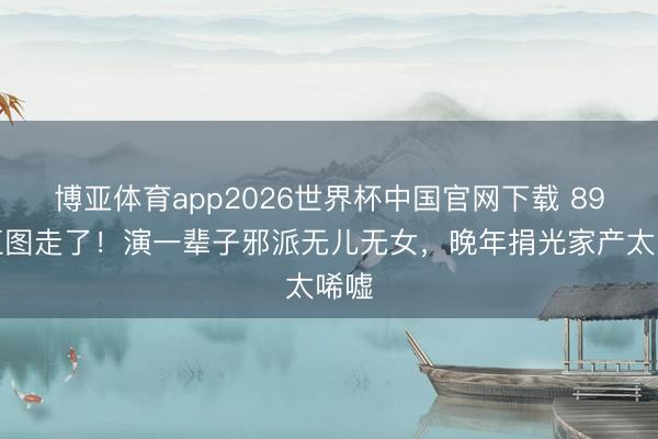 博亚体育app2026世界杯中国官网下载 89岁江图走了！演一辈子邪派无儿无女，晚年捐光家产太唏嘘