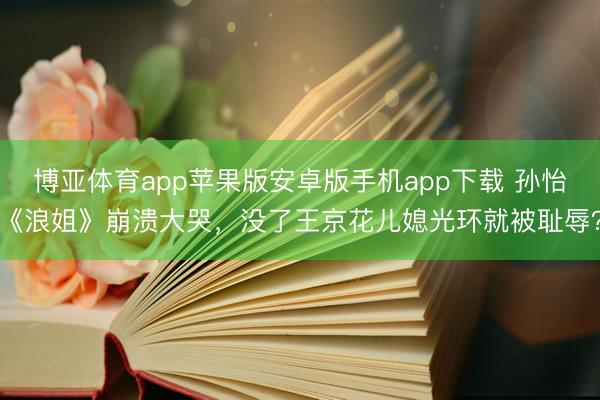 博亚体育app苹果版安卓版手机app下载 孙怡《浪姐》崩溃大哭，没了王京花儿媳光环就被耻辱？