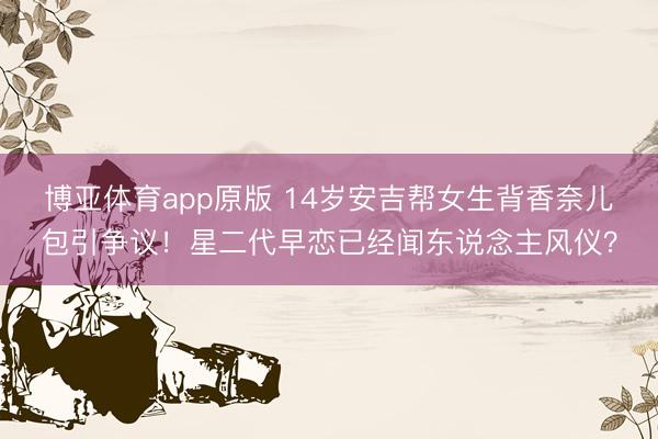 博亚体育app原版 14岁安吉帮女生背香奈儿包引争议！星二代早恋已经闻东说念主风仪？