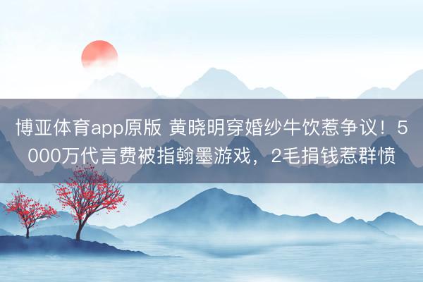 博亚体育app原版 黄晓明穿婚纱牛饮惹争议！5000万代言费被指翰墨游戏，2毛捐钱惹群愤
