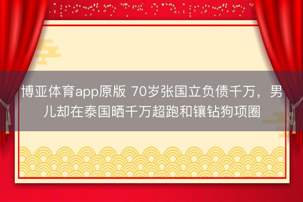 博亚体育app原版 70岁张国立负债千万，男儿却在泰国晒千万超跑和镶钻狗项圈