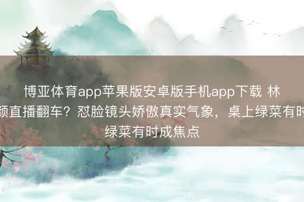 博亚体育app苹果版安卓版手机app下载 林志玲素颜直播翻车?怼脸镜头娇傲真实气象,桌上绿菜有时成焦点