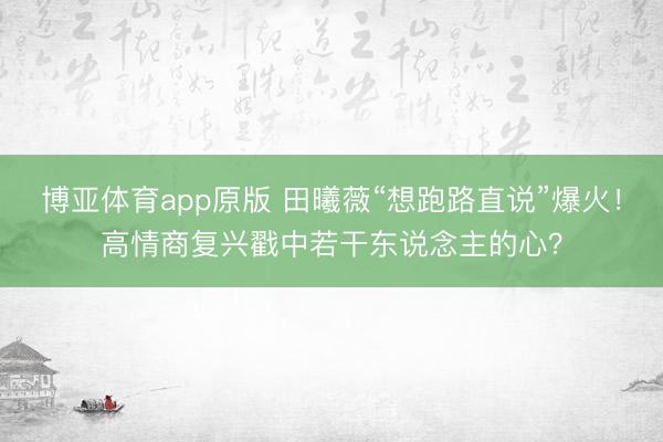 博亚体育app原版 田曦薇“想跑路直说”爆火！高情商复兴戳中若干东说念主的心？