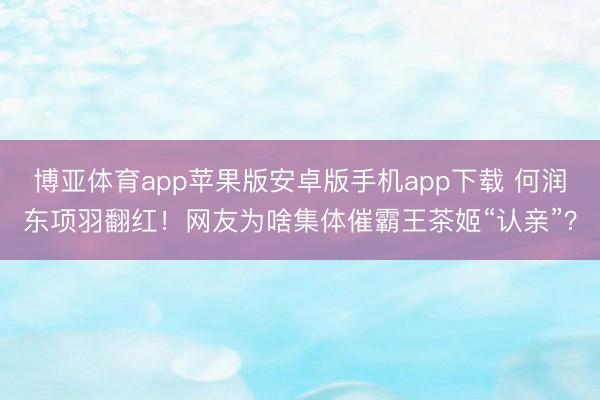 博亚体育app苹果版安卓版手机app下载 何润东项羽翻红！网友为啥集体催霸王茶姬“认亲”？